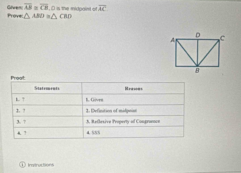 Given: overline AB≌ overline CB , D is the midpoint of overline AC. 
Prove: △ ABD≌ △ CBD
Proof: 
Statements Reasons 
1. ? 1. Given 
2. ? 2. Definition of midpoint 
3. ? 3. Reflexive Property of Congruence 
4. ? 4. SSS 
Instructions