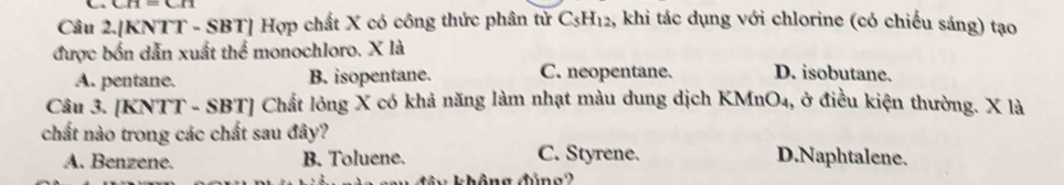 CH=CH
Câu 2.[KNTT - SBT] Hợp chất X có công thức phân tử C_5H_12 1, khi tác dụng với chlorine (có chiếu sáng) tạo
được bốn dẫn xuất thể monochloro. X là
A. pentane. B. isopentane. C. neopentane. D. isobutane.
Câu 3. [KNTT - SBT] Chất lông X có khả năng làm nhạt màu dung dịch KMnO4, ở điều kiện thường. X là
chất nào trong các chất sau đây? D.Naphtalene.
A. Benzene. B. Toluene.
C. Styrene.
â y không đúng2