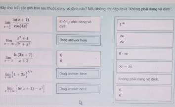 Hay cho biết các giới han sau thuộc dạng vô định nào? Nếu không, thi đáp án là "Không phải dang vô định". 
Không phải dang vô 1^(∈fty)
limlimits _xto  2/3  (ln (x+1))/cos (4x)  đình.
limlimits _xto -∈fty  (x^2+1)/e^(2x)+x^2  Drag answer here  (x)/(x) 
limlimits _xto -2 (ln (3x+7))/x+2   0/0 
0-∈fty
∈fty -∈fty
limlimits _xto 0(1+2x)^4/x Drag answer here Không phải dạng vô định.
limlimits _xto +∈fty [ln (x+1)-x^2] Drag answer here  0/0 