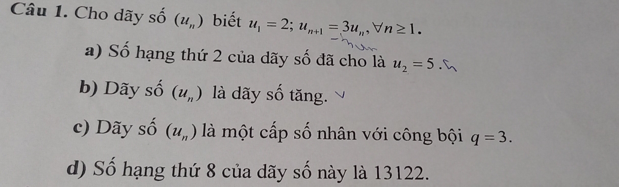 Cho dãy số (u_n) biết u_1=2; u_n+1=3u_n, forall n≥ 1. 
a) Số hạng thứ 2 của dãy số đã cho là u_2=5. 
b) Dãy số (u_n) là dãy số tăng. 
c) Dãy số (u_n) là một cấp số nhân với công bội q=3. 
d) Số hạng thứ 8 của dãy số này là 13122.