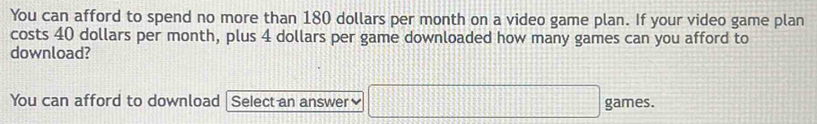 You can afford to spend no more than 180 dollars per month on a video game plan. If your video game plan 
costs 40 dollars per month, plus 4 dollars per game downloaded how many games can you afford to 
download? 
You can afford to download Select an answer games.