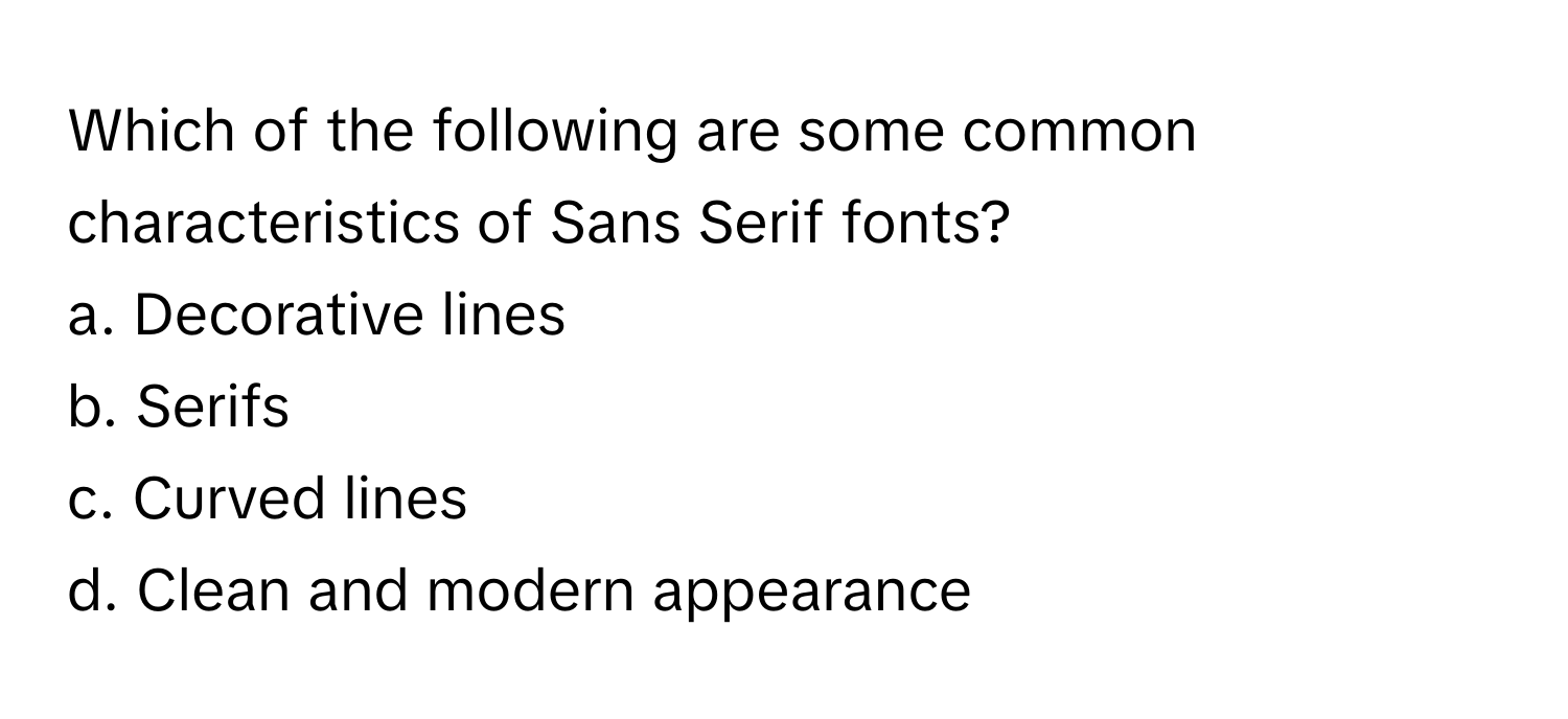 Which of the following are some common characteristics of Sans Serif fonts?

a. Decorative lines 
b. Serifs 
c. Curved lines 
d. Clean and modern appearance