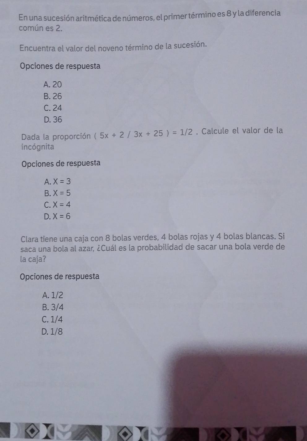 En una sucesión aritmética de números, el primer término es 8 y la diferencia
común es 2.
Encuentra el valor del noveno término de la sucesión.
Opciones de respuesta
A. 20
B. 26
C. 24
D. 36
Dada la proporción (5x+2/3x+25)=1/2. Calcule el valor de la
incógnita
Opciones de respuesta
A. X=3
B. X=5
C. X=4
D. X=6
Clara tiene una caja con 8 bolas verdes, 4 bolas rojas y 4 bolas blancas. Si
saca una bola al azar, ¿Cuál es la probabilidad de sacar una bola verde de
la caja?
Opciones de respuesta
A. 1/2
B. 3/4
C. 1/4
D. 1/8