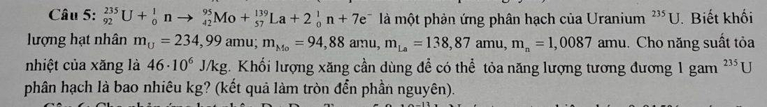 _(92)^(235)U+_0^(1n to _(42)^(95)Mo+_(57)^(139)La+2_0^1n+7e^-) là một phản ứng phân hạch của Uranium^(235)U. . Biết khối 
lượng hạt nhân m_U=234,99amu; m_Mo=94,88amu, m_La=138,87amu, m_n=1,0087 amu. Cho năng suất tỏa 
nhiệt của xăng là 46· 10^6J/kg. Khối lượng xăng cần dùng để có thể tỏa năng lượng tương đương 1 gam^(235)U
phân hạch là bao nhiêu kg? (kết quả làm tròn đển phần nguyên).