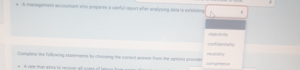 $ 
A management accountant who prepares a useful report after analysing data is exhibiting 。 
objectivity 
confidentiality 
neutrality 
Complete the following statements by choosing the correct answer from the options providec 
competence 
A rate that aims to recover all costs of l bo