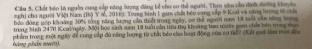 Chất bóo là nguồn cung cấp năng lượng đảng kể cho cơ thể người. Theo nhu cầu đình dưỡng khuyện 
nghị cho người Việt Nam (Bộ Y tế, 2016): Trung bình 1 gam chất béo cung cấp 9 Keal và năng lượng từ cha 
bóo đóng góp khoảng 30% tổng năng lượng cần thiết trong ngày, cơ thể người nam 18 tuổi cản năng lượng 
trung bình 2470 Kcal/ngày. Một học sinh nam 18 tuổi cần tiêu thụ khoảng bao nhiều gam chất beo trong thực 
phẩm trong một ngày để cung cấp đủ năng lượng từ chất béo cho hoạt động của cơ thể? (Kết quả làm tròn đến 
hàng phần mười).