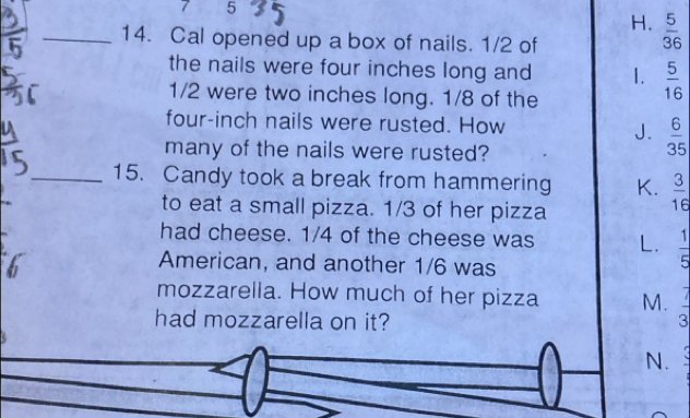 7 5
H.  5/36 
_14. Cal opened up a box of nails. 1/2 of
the nails were four inches long and 1.  5/16 
1/2 were two inches long. 1/8 of the
four-inch nails were rusted. How J.  6/35 
many of the nails were rusted?
_15. Candy took a break from hammering K.  3/16 
to eat a small pizza. 1/3 of her pizza
had cheese. 1/4 of the cheese was L.  1/5 
American, and another 1/6 was
mozzarella. How much of her pizza M.  7/3 
had mozzarella on it?
N.
