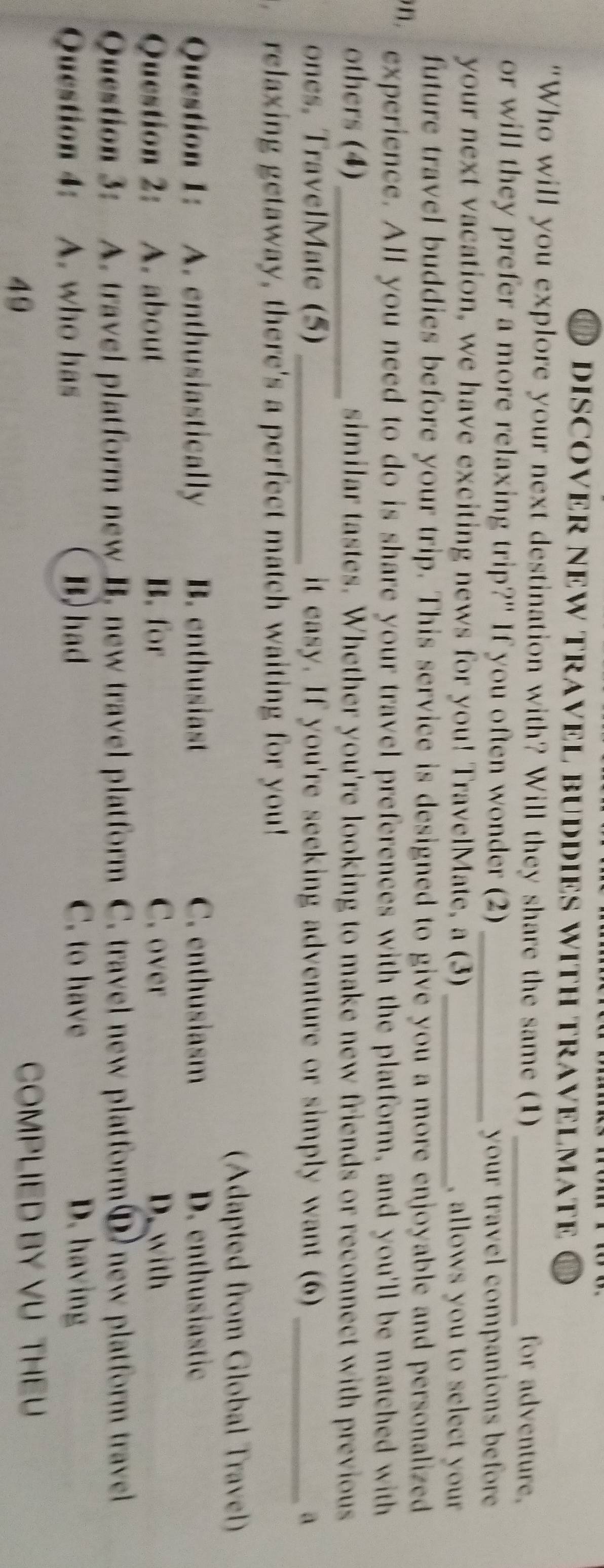 DD DISCOVER NEW TRAVEL BU DS WITH TRAVE M O
"Who will you explore your next destination with? Will they share the same (1)_ for adventure,
or will they prefer a more relaxing trip?" If you often wonder (2)_
your travel companions before 
your next vacation, we have exciting news for you! TravelMate, a (3)_ , allows you to select your .
future travel buddies before your trip. This service is designed to give you a more enjoyable and personalized
n. experience. All you need to do is share your travel preferences with the platform, and you'll be matched with
others (4)_ similar tastes. Whether you're looking to make new friends or reconnect with previous
ones, TravelMate (5)_ it easy. If you're seeking adventure or simply want (6 _a
relaxing getaway, there's a perfect match waiting for you!
(Adapted from Global Travel)
Question 1: A. enthusiastically B. enthusiast C. enthusiasm D. enthusiastic
Question 2: A. about B. for C. over D. with
Question 3: A. travel platform new B. new travel platform C. travel new platformⒹ new platform travel
C. to have
Question 4: A. who has B) had D. having
49 COMPLIED BY VU THEU