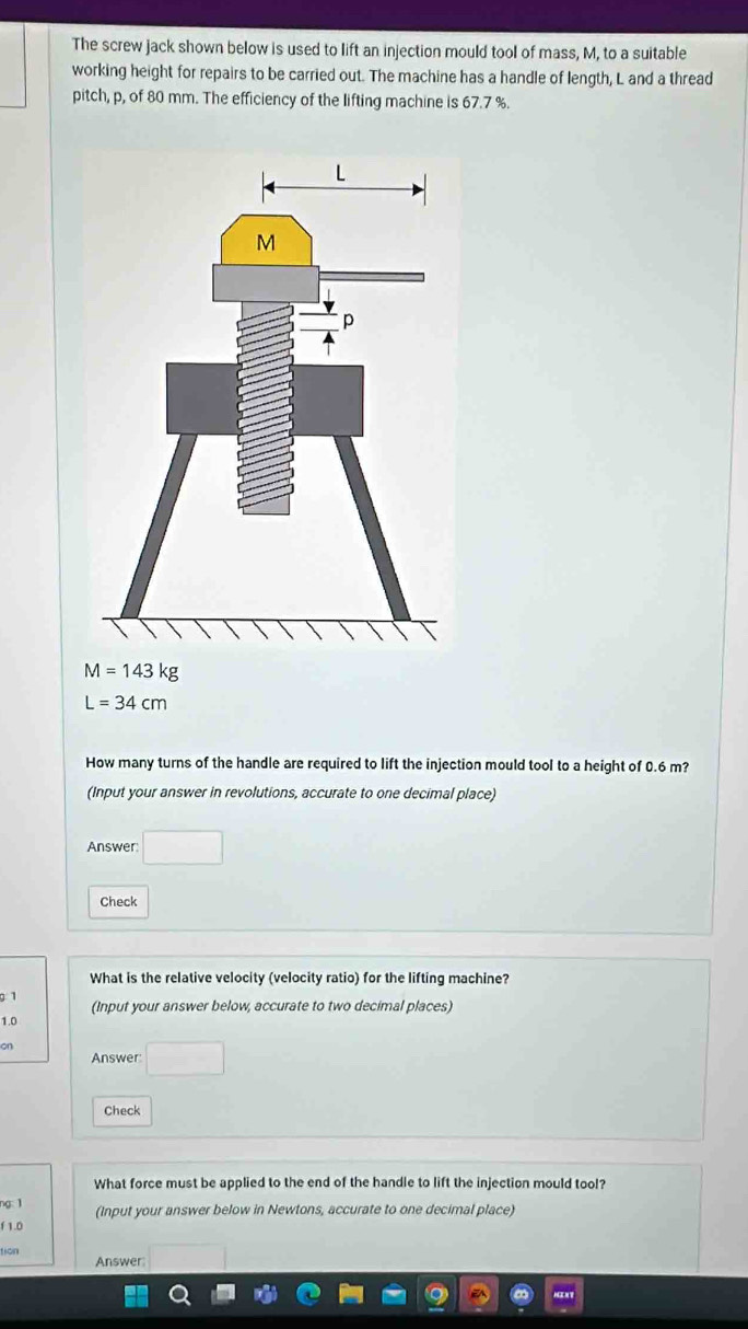 The screw jack shown below is used to lift an injection mould tool of mass, M, to a suitable 
working height for repairs to be carried out. The machine has a handle of length, L and a thread 
pitch, p, of 80 mm. The efficiency of the lifting machine is 67.7 %.
M=143kg
L=34cm
How many turns of the handle are required to lift the injection mould tool to a height of 0.6 m? 
(Input your answer in revolutions, accurate to one decimal place) 
Answer: □  
Check 
What is the relative velocity (velocity ratio) for the lifting machine? 
9 1 
(Input your answer below, accurate to two decimal places)
1.0
on 
Answer 
Check 
What force must be applied to the end of the handle to lift the injection mould too!? 
g 1 (Input your answer below in Newtons, accurate to one decimal place) 
f 1.0
tion 
Answer: