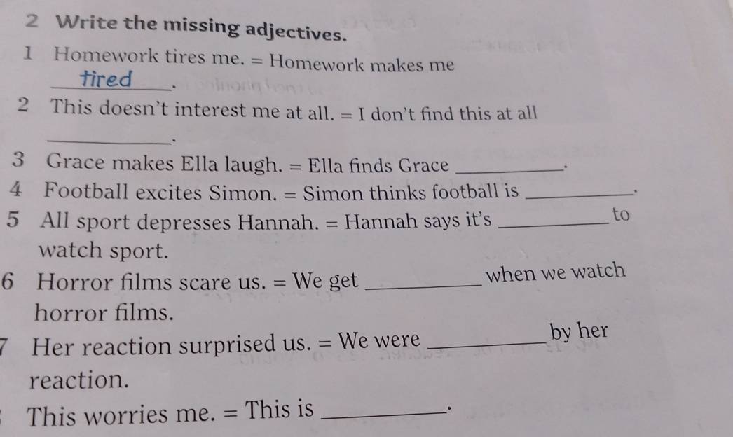 Write the missing adjectives. 
1 Homework tires me. = Homework makes me 
_ 
a 
_`. 
2 This doesn’t interest me at all. = I don’t find this at all 
_. 
3 Grace makes Ella laugh. = Ella finds Grace _. 
4 Football excites Simon. = Simon thinks football is_ 
5 All sport depresses Hannah. = Hannah says it's_ 
to 
watch sport. 
6 Horror films scare us. = We get _when we watch 
horror films. 
Her reaction surprised us. = We were_ 
by her 
reaction. 
This worries me. = This is_