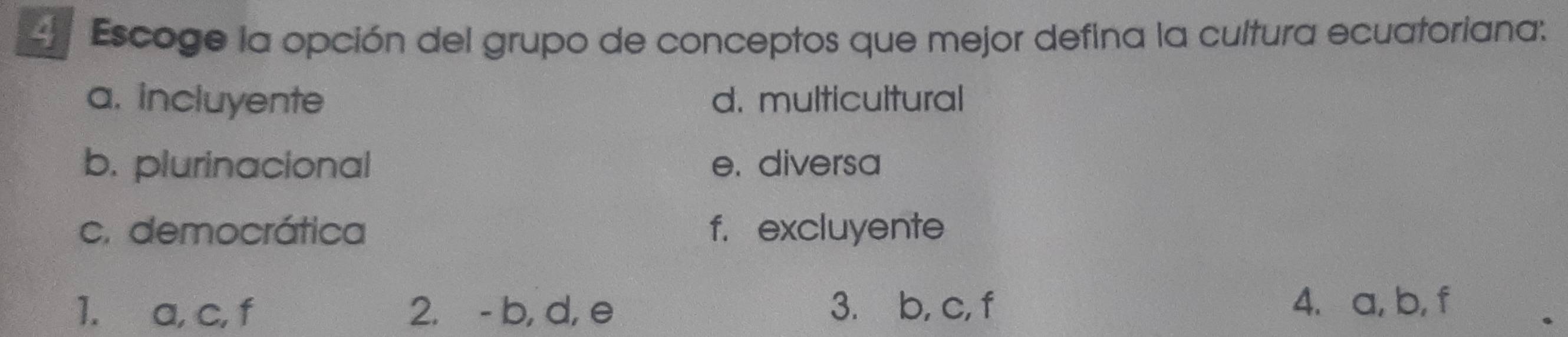 Escoge la opción del grupo de conceptos que mejor defina la cultura ecuatoriana:
a. incluyente d. multicultural
b. plurinacional e. diversa
c. democrática f. excluyente
1. a, c, f 2. - b, d, e 3. b, c, f
4. a, b, f