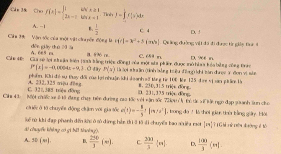 Cho f(x)=beginarrayl 1khix≥ 1 2x-1khix<1endarray.. Tính J=∈tlimits _(-1)^1f(x)dx
A. -1 B.  1/2  C. 4
D. 5
Câu 39: Vận tốc của một vật chuyến động là v(t)=3t^2+5 (m/s). Quãng đường vật đó đi được từ giây thứ 4
đến giây thứ 10 là
A. 669 m. B. 696 m C. 699 m. D. 966 m.
Câu 40: Giá sử lợi nhuận biên (tính bằng triệu đồng) của một sản phẩm được mô hình hóa bằng công thức
P'(x)=-0,0004x+9,3 , Ở đây P(x) là lợi nhuận (tính bằng triệu đồng) khi bán được x đơn vị sản
phẩm. Khi đó sự thay đối của lợi nhuận khi doanh số tăng từ 100 lên 125 đơn vị sản phẩm là
A. 232,325 triệu đồng. B. 230,315 triệu đồng.
C. 321,385 triệu đồng D. 231,375 triệu đồng.
Câu 41: Một chiếc xe ô tô đang chạy trên đường cao tốc với vận tốc 72km /h thì tài xế bất ngờ đạp phanh làm cho
chiếc ô tô chuyến động chậm với gia tốc a(t)=- 8/5 t(m/s^2) , trong đó t là thời gian tính bằng giây. Hòi
kế từ khi đạp phanh đến khi ô tô dừng hần thì ô tô di chuyến bao nhiêu mét (m)? (Giả sử trên đường ô tô
di chuyển không có gì bất thường).
A. 5 o( n) B.  250/3 (m). C.  200/3 (m). D.  100/3 (m).