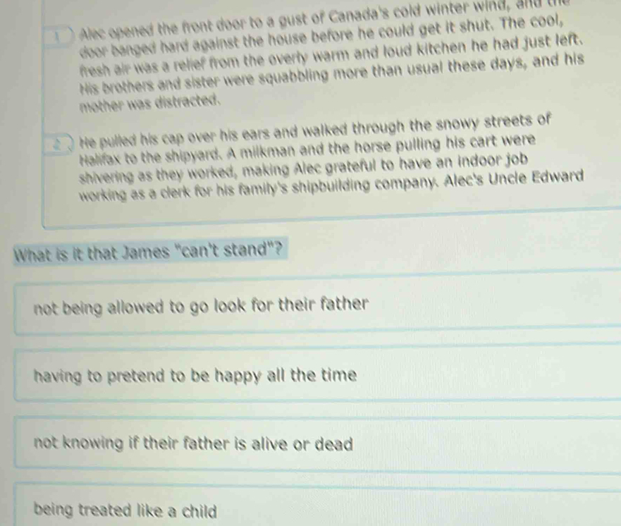Alec opened the front door to a gust of Canada's cold winter wind, and t
door banged hard against the house before he could get it shut. The cool,
fresh air was a relief from the overly warm and loud kitchen he had just left.
His brothers and sister were squabbling more than usual these days, and his
mother was distracted.
He pulled his cap over his ears and walked through the snowy streets of
Halifax to the shipyard. A milkman and the horse pulling his cart were
shivering as they worked, making Alec grateful to have an indoor job
working as a clerk for his family's shipbuilding company. Alec's Uncle Edward
What is it that James "can't stand"?
not being allowed to go look for their father .
having to pretend to be happy all the time .
not knowing if their father is alive or dead .
being treated like a child .