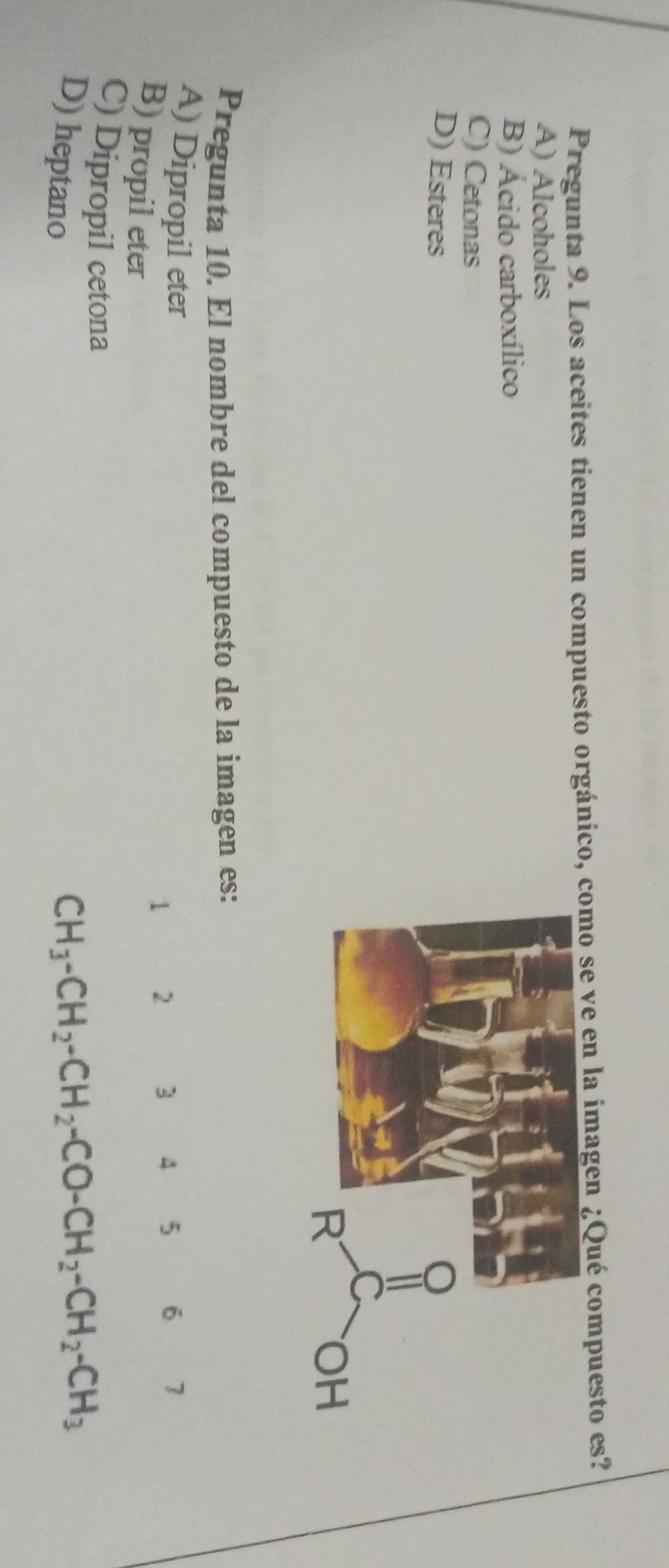 Pregunta 9. Los aceites tienen un compuesto orgánico, como se ve en la imagen ¿Qué compuesto es?
A) Alcoholes
B) Ácido carboxílico
C) Cetonas
D) Esteres
Pregunta 10. El nombre del compuesto de la imagen es:
A) Dipropil eter 7
1 2 3 4 5 6
B) propil eter
C) Dipropil cetona
D) heptano
CH_3-CH_2-CH_2-CO-CH_2-CH_2-CH_3