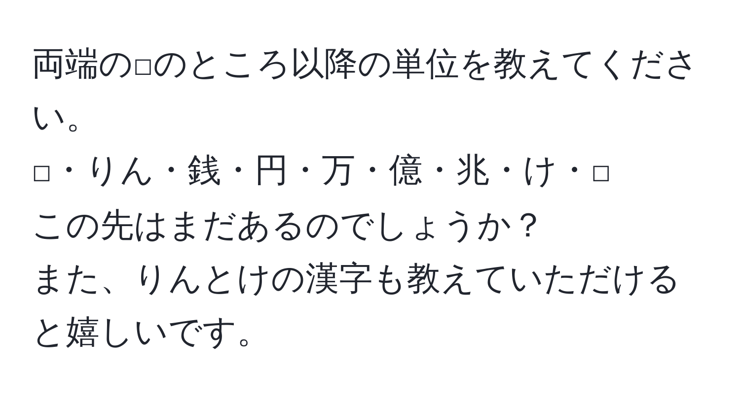 両端の□のところ以降の単位を教えてください。  
□・りん・銭・円・万・億・兆・け・□  
この先はまだあるのでしょうか？  
また、りんとけの漢字も教えていただけると嬉しいです。