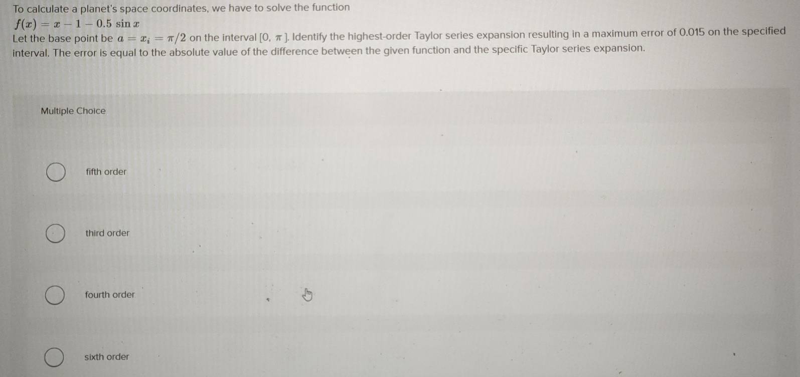 To calculate a planet's space coordinates, we have to solve the function
f(x)=x-1-0.5 sin x
Let the base point be a=x_i=π /2 on the interval [0,π ] Identify the highest-order Taylor series expansion resulting in a maximum error of 0.015 on the specified
interval. The error is equal to the absolute value of the difference between the given function and the specific Taylor series expansion.
Multiple Choice
fifth order
third order
fourth order
sixth order