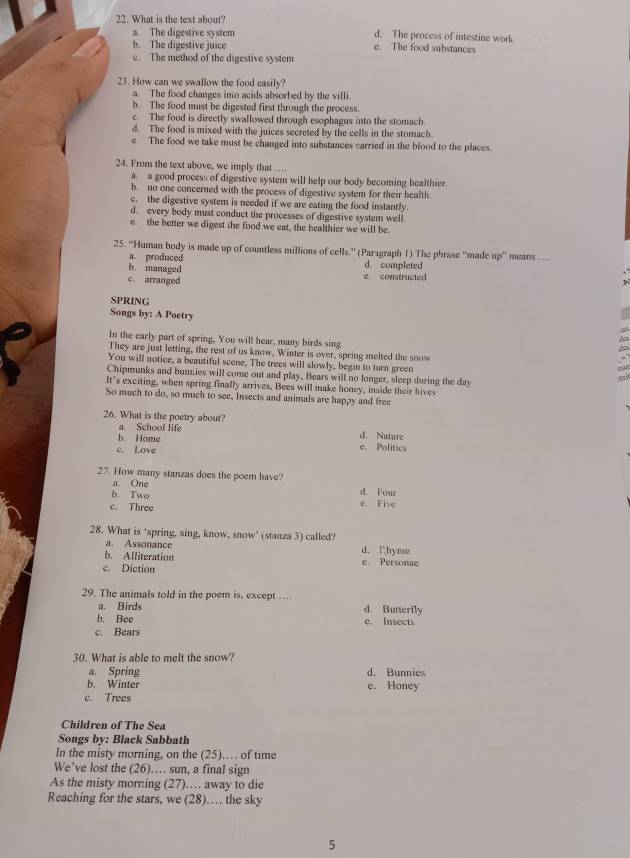 What is the text about'
a. The digestive system e. The food substances d. The process of intestine work
b. The digestive juice
c. The methed of the digestive system
23. How can we swallow the food casily?
a. The food changes ino acids absorbed by the villi.
b. The food must be digested first through the process.
c. The food is directly swallowed through esophagus into the stomach.
d. The food is mixed with the juices secreted by the cells in the stomach
e The food we take must be changed into substances carried in the blood to the places.
24. From the text above, we imply that ….
a. a good process of digestive system will help our body becoming healthier
b. no one concerned with the process of digestive system for their health
c. the digestive system is needed if we are eating the food instantly.
d. every body must conduct the processes of digestive system well.
e the better we digest the food we eat, the healthier we will be.
25. “Human body is made up of countless millions of cells.” (Paragraph 1) The phrase “made up” means ...
a. produced d. completed
b. managed
c. arranged e constructed
SPRING
Songs by: A Poetry
In the early part of spring. You will hear, many birds sing
They are just letting, the rest of us know, Winter is over, spring melted the snow
You will notice, a beautiful scene. The trees will slowly, begin to turn green
Chipmunks and bunnies will come out and play, Bears will no longer, sleep during the day
It's exciting, when spring finally arrives, Bees will make honey, inside their hives
So much to do, so much to see, Insects and animals are happy and free
26. What is the poetry about?
a. School life d. Nature
b. Home
c. Love e. Politics
27. How many stanzas does the poem have?
a. One d. Four
b. Two
c. Three e Five
28. What is 'spring, sing, know, snow' (stanza 3) called'
a. Assonance d. Chyme
b. Alliteration
c. Diction e. Personae
29. The animals told in the poem is, except …
a. Birds d. Butterfly
b. Bee e. Insects
c. Bears
30. What is able to melt the snow?
a. Spring d. Bunnies
b. Winter e. Honey
c. Trees
Children of The Sea
Songs by: Black Sabbath
In the misty morning, on the (25)…… of time
We've lost the (26).. sun, a final sign
As the misty morning (27)… away to die
Reaching for the stars, we (28)… the sky
5