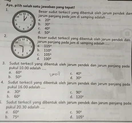 Ayo, pilih salah satu jawaban yang tepat!
1.
Besar sudut terkecil yang dibentuk oleh jarum pendek dan
11 12 1
10 2 jarum panjang pada jam di samping adalah ....
9 3 a. 20°
8 4 b. 30°
7 5 C. 40°
6
d. 50°
2. Besar sudut terkecil yang dibentuk oleh jarum pendek dan
jarum panjang pada jam di samping adalah ....
a. 115°
b. 110°
105°
C.
d. 100°
3. Sudut terkecil yang dibentuk oleh jarum pendek dan jarum panjang pada
pukul 10.00 adalah ....
a. 60°
C. 40°
b. 50° d. 30°
4. Sudut terkecil yang dibentuk oleh jarum pendek dan jarum panjang pada
pukul 16.00 adalah ....
a. 30^o 90°
C.
b. 60° d. 120°
5. Sudut terkecil yang dibentuk oleh jarum pendek dan jarum panjang pada
pukul 20.30 adalah ....
a. 60° C. 90°
b. 75° d. 105°