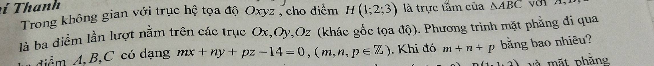 í T hanh là trực tấm của △ ABC
Trong không gian với trục hệ tọa độ Oxyz , cho điểm H(1;2;3)
là ba điểm lần lượt nằm trên các trục Ox, Oy, Oz (khác gốc tọa độ). Phương trình mặt phẳng đi qua 
diểm A, B, C có dạng mx+ny+pz-14=0, (m,n,p∈ Z). Khi đó m+n+p bằng bao nhiêu? 
1.1.2) và mặt phẳng