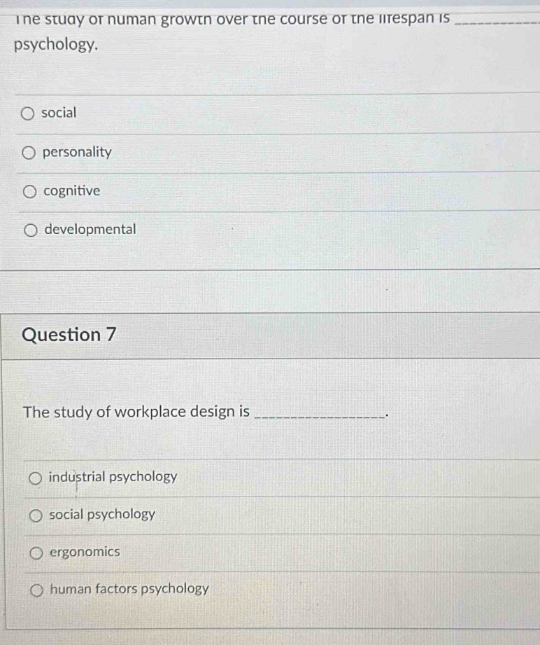 The study of numan growtn over the course of the lifespan is_
psychology.
social
personality
cognitive
developmental
Question 7
The study of workplace design is_
.
industrial psychology
social psychology
ergonomics
human factors psychology