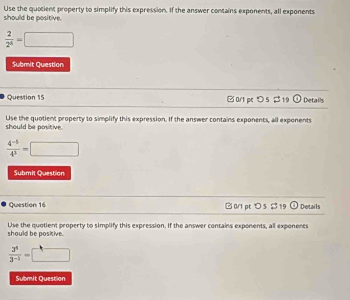 Use the quotient property to simplify this expression. If the answer contains exponents, all exponents 
should be positive.
 2/2^8 =□
Submit Question 
Question 15 0/1 ptつ 5 $19 v Details 
Use the quotient property to simplify this expression. If the answer contains exponents, all exponents 
should be positive.
 (4^(-5))/4^3 =□
Submit Question 
Question 16 □0/1 ptつ 5 $19 ① Details 
Use the quotient property to simplify this expression. If the answer contains exponents, all exponents 
should be positive.
 3^6/3^(-1) =□
Submit Question