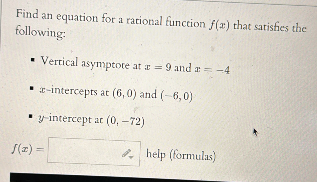 Find an equation for a rational function f(x) that satishes the 
following: 
Vertical asymptote at x=9 and x=-4
x-intercepts at (6,0) and (-6,0)
y-intercept at (0,-72)
f(x)=□ help (formulas)