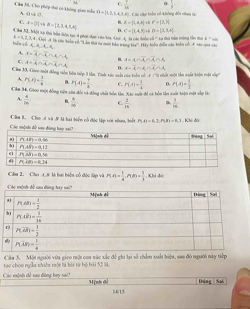 36
D.
C.  7/36 .  1/5 ,
Câu 31. Cho phép thử có không gian mẫu Omega = 1,2,3,4,5,6. Các cặp biển cố không đổi nhau là:
A.Ω và ∅. E= 1,4,6 và F= 2,3
C. A= 1 và B= 2,3,4,5,6 .
B.
D. C= 1,4,5 và D= 2,3,6 .
Câu 32. Mot* a thủ bắn liên tục 4 phát đạn vào bia. Gọi A_1 là các biển cổ ' xạ thủ bắn trúng lần thứ k ' với
k=1,2,3,4.Gpi ọi M là các biển cổ ''Lần thứ tư mới bản trùng bia''. Hãy biểu diễn các biển cổ A sau qua các
biến cố A_1,A_2,A_3,A_4,
A. A=overline A_1∩ overline A_2∩ A_3∩ A_4
C. A=overline A_1∩ overline A_2∩ overline A_3∩ A_4
B. A=A_1∩ overline A_2∩ overline A_3∩ A_4
D. A=overline A_1∩ A_2∩ overline A_3∩ A_4
Câu 33. Gieo một đồng tiền liên tiếp 3 lần. Tính xác suất của biến cố  :''ít nhất một lần xuất hiện mặt sắp''
A. P(A)= 3/8 . B. P(A)= 7/8 . C. P(A)= 1/4 . D. P(A)= 1/2 .
Câu 34. Gico một đồng tiền cân đối và đồng chất bốn lần. Xác suất để cả bốn lần xuất hiện mặt sắp là:
A.  4/16 .
B.  6/16 .  2/16 .  1/16 .
C.
D.
Câu 1. Cho A và B là hai biến cố độc lập với nhau, biết P(A)=0,2;P(B)=0,3. Khi đó:
Các mệnh đề sau đúng
Câu 2. Cho A, B là hai biến cố độc lập và P(A)= 1/4 ,P(B)= 1/3 . Khi đó:
Các mệnh đề sau
Câu 3. Một người vừa gieo một con xúc xắc đề ghi lại số chấm xuất hiện, sau đó người này tiếp
tục chọn ngẫu nhiên một lá bài từ bộ bài 52 lá.
Các mệnh đề sau đúng hay sai?
Mệnh đề Đúng | Sai
14/15