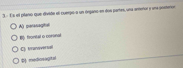 3.- Es el plano que divide el cuerpo o un órgano en dos partes, una anterior y una posterior:
A) parasagital
B) frontal o coronal
C) trransversal
D) mediosagital