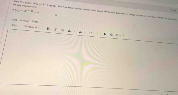 of any asymptote.
f(x)=3^((x-2))-4
5 pts 
Use the graph of y=3^x to graph the function on your submission paper. Write the domaln and range in interval notation. Write the equation 
Edit Format Table 
12pt √ Paragraph B I 
1.