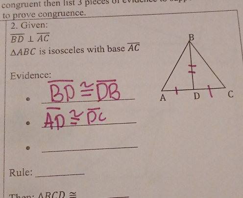 congruent then list 3 pieces or eviue 
to prove congruence. 
2. Given:
overline BD⊥ overline AC
△ ABC is isosceles with base overline AC
Evidence: 
_A 
_ 
_ 
Rule:_ 
Then: ARCD≌ _