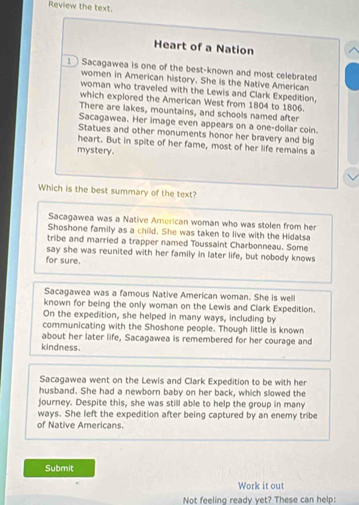 Review the text.
Heart of a Nation
1 Sacagawea is one of the best-known and most celebrated
women in American history. She is the Native American
woman who traveled with the Lewis and Clark Expedition,
which explored the American West from 1804 to 1806.
There are lakes, mountains, and schools named after
Sacagawea. Her image even appears on a one-dollar coin.
Statues and other monuments honor her bravery and big
heart. But in spite of her fame, most of her life remains a
mystery.
Which is the best summary of the text?
Sacagawea was a Native American woman who was stolen from her
Shoshone family as a child. She was taken to live with the Hidatsa
tribe and married a trapper named Toussaint Charbonneau. Some
say she was reunited with her family in later life, but nobody knows
for sure.
Sacagawea was a famous Native American woman. She is well
known for being the only woman on the Lewis and Clark Expedition.
On the expedition, she helped in many ways, including by
communicating with the Shoshone people. Though little is known
about her later life, Sacagawea is remembered for her courage and
kindness.
Sacagawea went on the Lewis and Clark Expedition to be with her
husband. She had a newborn baby on her back, which slowed the
journey. Despite this, she was still able to help the group in many
ways. She left the expedition after being captured by an enemy tribe
of Native Americans.
Submit
Work it out
Not feeling ready yet? These can help: