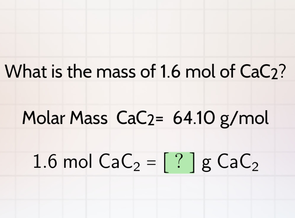 What is the mass of 1.6 mol of CaC_2 7 
Molar Mass CaC2=64.10g/mol
1.6 mol CaC_2=[?]gCaC_2