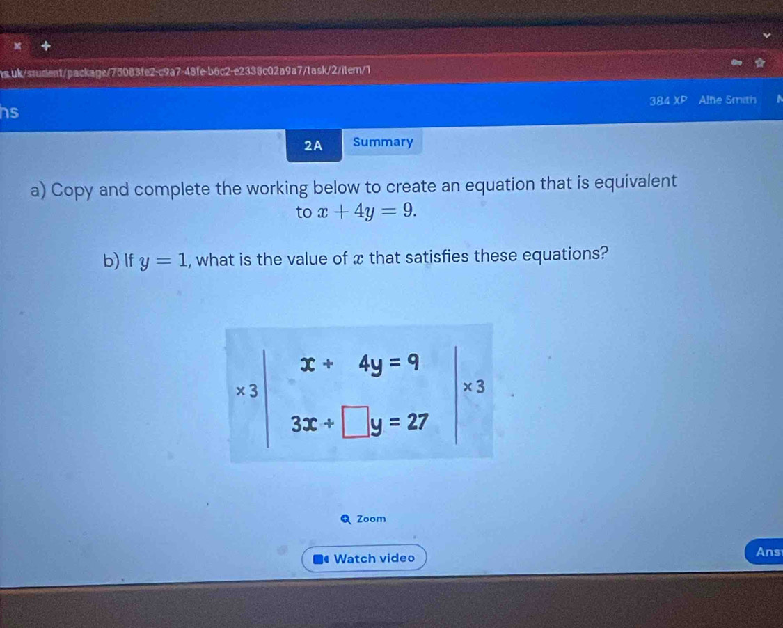 384 XP Alhe Smith a 
hs 
2A Summary 
a) Copy and complete the working below to create an equation that is equivalent 
to x+4y=9. 
b) If y=1 , what is the value of x that satisfies these equations?
x+4y=9
5
* 3
3x+□ y=27
Zoom 
Watch video 
Ans