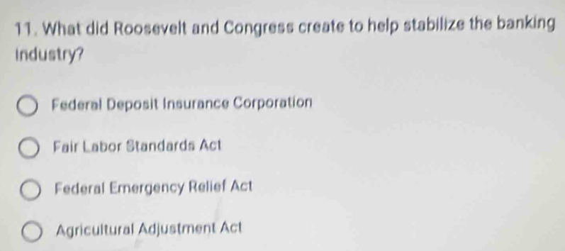 What did Roosevelt and Congress create to help stabilize the banking
Industry?
Federal Deposit Insurance Corporation
Fair Labor Standards Act
Federal Emergency Relief Act
Agricultural Adjustment Act