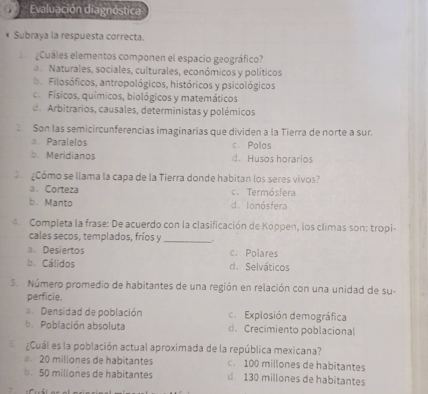 Evaluación diagnóstica
* Subraya la respuesta correcta.
Cuáles elementos componen el espacio geográfico?
a Naturales, sociales, culturales, económicos y políticos
b. Filosóficos, antropológicos, históricos y psicológicos. Físicos, químicos, biológicos y matemáticos
d. Arbitrarios, causales, deterministas y polémicos
2 Son las semicircunferencias imaginarias que dividen a la Tierra de norte a sur.
a. Paralelos c. Polos
b. Meridianos d. Husos horarios
¿Cómo se llama la capa de la Tierra donde habitan los seres vivos?
a. Corteza c. Termósfera
b. Manto d. Ionósfera
Completa la frase: De acuerdo con la clasificación de Köppen, los climas son: tropi-
cales secos, templados, fríos y_
.
a. Desiertos c. Polares
b. Cálidos d. Selváticos
5. Número promedio de habitantes de una región en relación con una unidad de su-
perficie.
a. Densidad de población c. Explosión demográfica
b. Población absoluta d. Crecimiento poblacional
¿Cuál es la población actual aproximada de la república mexicana?
20 millones de habitantes 100 millones de habitantes
b. 50 millones de habitantes d 130 millones de habitantes
7