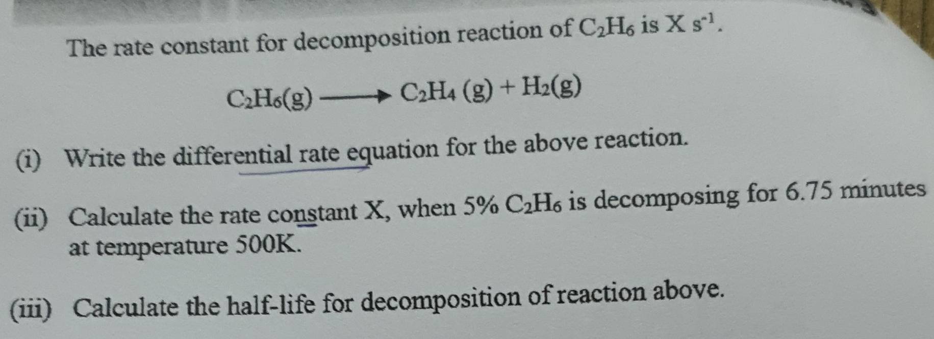 The rate constant for decomposition reaction of C_2H_6 is Xs^(-1).
C_2H_6(g)to C_2H_4(g)+H_2(g)
(i) Write the differential rate equation for the above reaction. 
(ii) Calculate the rate constant X, when 5% C_2H_6 is decomposing for 6.75 minutes
at temperature 500K. 
(iii) Calculate the half-life for decomposition of reaction above.