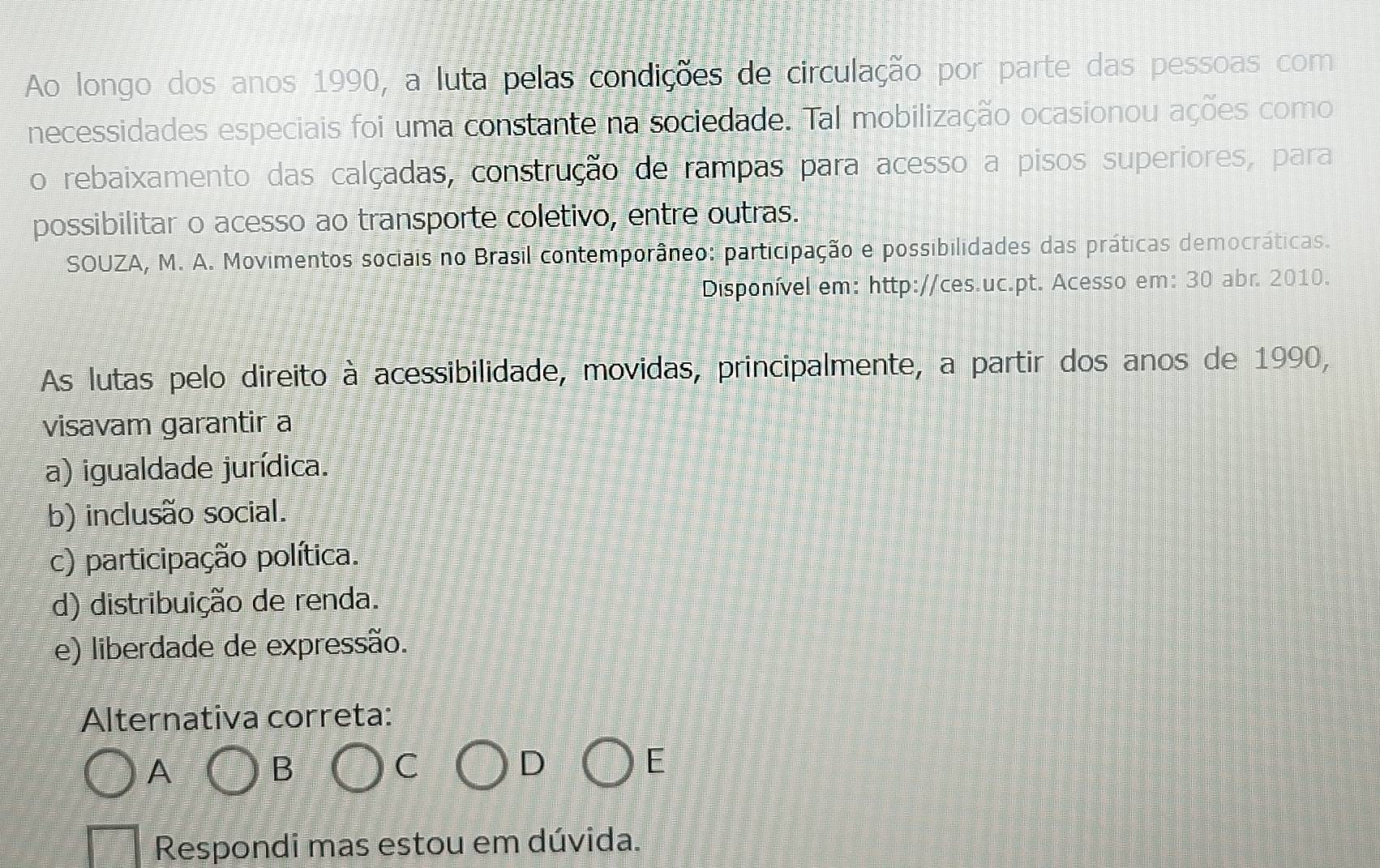 Ao longo dos anos 1990, a luta pelas condições de circulação por parte das pessoas com
necessidades especiais foi uma constante na sociedade. Tal mobilização ocasionou ações como
o rebaixamento das calçadas, construção de rampas para acesso a pisos superiores, para
possibilitar o acesso ao transporte coletivo, entre outras.
SOUZA, M. A. Movimentos sociais no Brasil contemporâneo: participação e possibilidades das práticas democráticas.
Disponível em: http://ces.uc.pt. Acesso em: 30 abr. 2010.
As lutas pelo direito à acessibilidade, movidas, principalmente, a partir dos anos de 1990,
visavam garantir a
a) igualdade jurídica.
b) inclusão social.
c) participação política.
d) distribuição de renda.
e) liberdade de expressão.
Alternativa correta:
A
B
C
D
E
Respondi mas estou em dúvida.