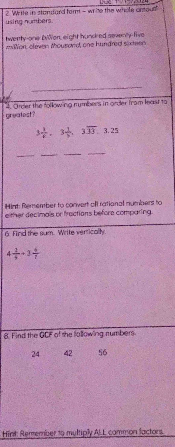 Write in standard form - write the whole amount 
using numbers. 
twenty-one billion, eight hundred seventy-five 
million, eleven thousand, one hundred sixteen 
_ 
4. Order the following numbers in order from least to 
greatest?
3 3/8 , 3 1/5 , 3.overline 33, 3.25
_ 
_ 
_ 
_ 
Hint: Remember to convert all rational numbers to 
either decimals or fractions before comparing. 
6. Find the sum. Write vertically.
4 2/9 +3 6/7 
8. Find the GCF of the following numbers.
24 42 56
Hint: Remember to multiply ALL common factors.