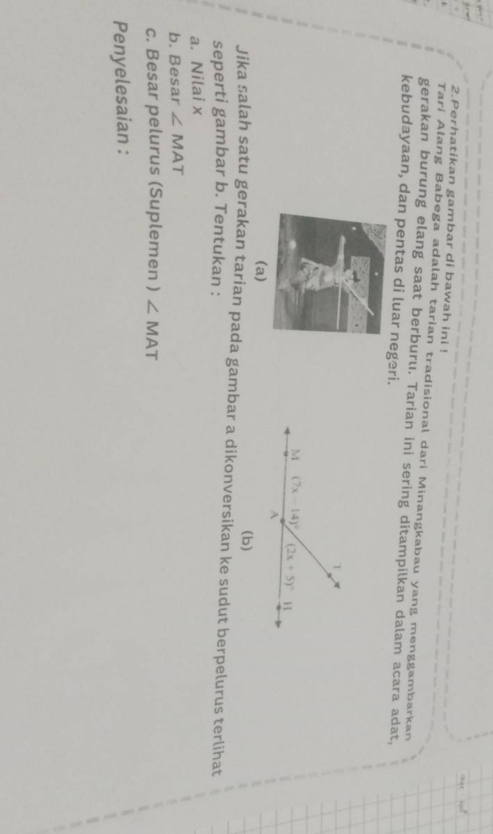 Perhatikan gambar di bawah ini !
Tari Alang Babega adalah tarian tradisional dari Minangkabau yang menggambarkan
gerakan burung elang saat berburu. Tarian ini sering ditampilkan dalam acara adat,
kebudayaan, dan pentas di luar negeri.
(a)
(b)
Jika salah satu gerakan tarian pada gambar a dikonversikan ke sudut berpelurus terlihat
seperti gambar b. Tentukan :
a. Nilai x
b. Besar ∠ MAT
c. Besar pelurus (Suplemen ) ∠ MAT
Penyelesaian :