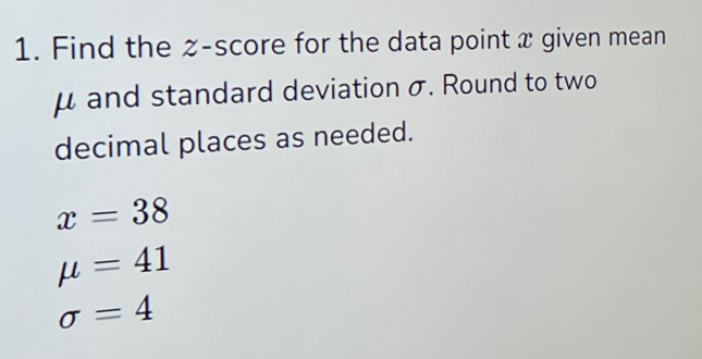 Find the z-score for the data point x given mean
μ and standard deviation σ. Round to two 
decimal places as needed.
x=38
mu =41
sigma =4