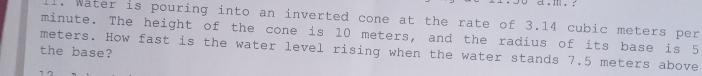 Water is pouring into an inverted cone at the rate of 3.14 cubic meters per
minute. The height of the cone is 10 meters, and the radius of its base is 5
meters. How fast is the water level rising when the water stands 7.5 meters above 
the base?