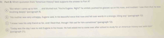 Which quotation from ''American History'' best supports the answer to Part A?
"But when I came up to him . . . and blurted out: "You're Eugene. Right?" he smiled, pushed his glasses up on his nose, and nodded. I saw then that he was
blushing deeply'' (paragraph 9).
# ) "His mother was very unhappy, Eugene said, in his beautiful voice that rose and fell over words in a strange, lilting way' (paragraph 12).
C) "I knew I was his only friend so far, and I liked that, though I felt sad for him sometimes" (paragraph 12).
"Today was the day I was to visit Eugene in his house. He had asked me to come over after school to sludy for an American history test with him"
0 (paragraph 21).