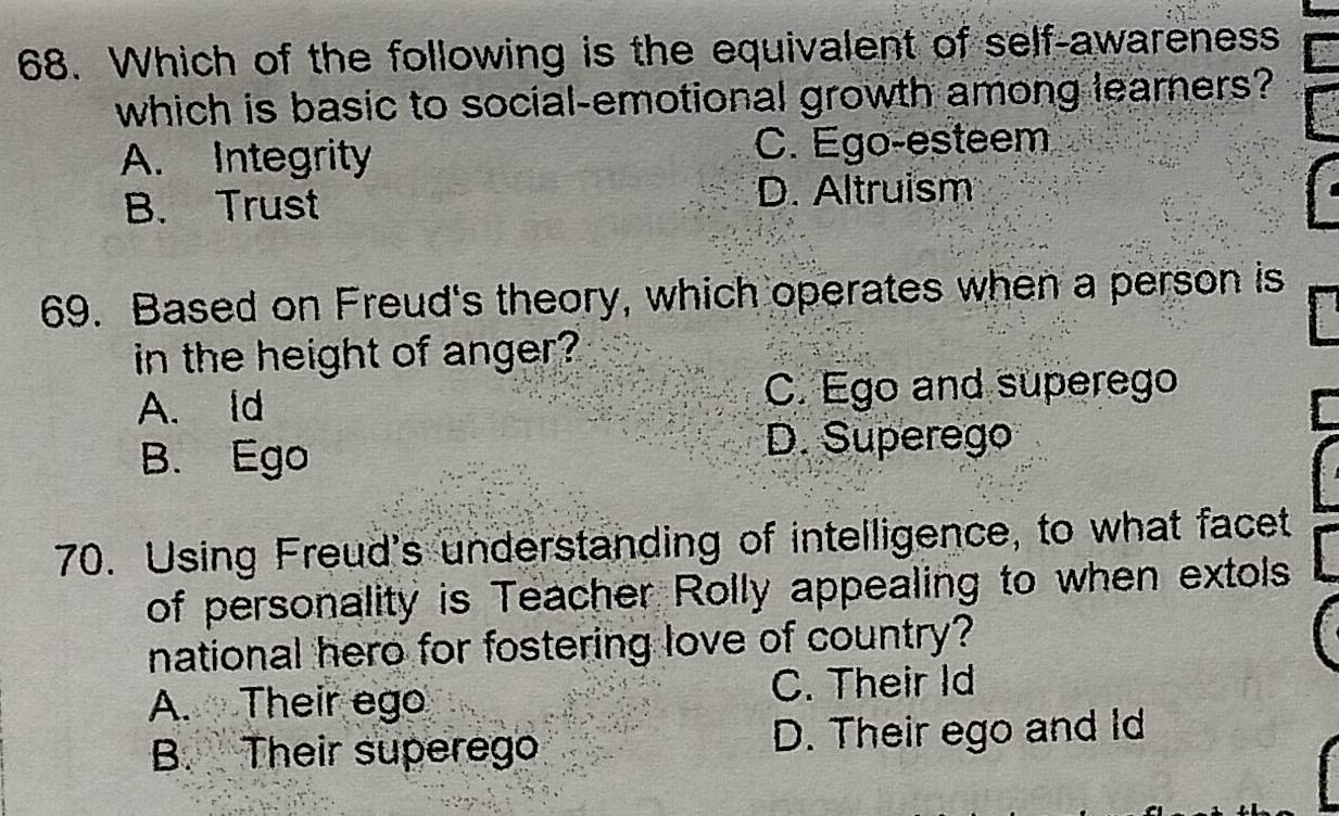 Which of the following is the equivalent of self-awareness
which is basic to social-emotional growth among learners?
A. Integrity C. Ego-esteem
B. Trust D. Altruism
69. Based on Freud's theory, which operates when a person is
in the height of anger?
A. ld C. Ego and superego
B. Ego D. Superego
70. Using Freud's understanding of intelligence, to what facet
of personality is Teacher Rolly appealing to when extols
national hero for fostering love of country?
A. Their ego C. Their Id
B. Their superego D. Their ego and Id