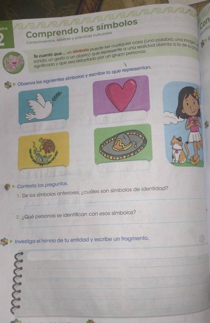 Comprendo los símbolos 
stre 
con 
Conocimientos, saberes y prácticas culturales 
Apr 
Te cuento que... un símbolo puede ser cualquier cosa (una palabra, una imagen 
sonido, un gesto o un objeto) que represente a una realidad distinta a la de su pr 
significado y que sea adoptado por un grupo personas. 
Observa los siguientes símbolos ye lo que representan. 
Contesta las preguntas. 
_ 
1. De los símbolos anteriores, ¿cuáles son símbolos de identidad? 
_ 
2. ¿Qué personas se identifican con esos símbolos? 
_ 
Investiga el himno de tu entidad y escribe un fragmento. 
_ 
_ 
_ 
_ 
_ 
_ 
_ 
_ 
_ 
_ 
__ 
_ 
_ 
_ 
_ 
_