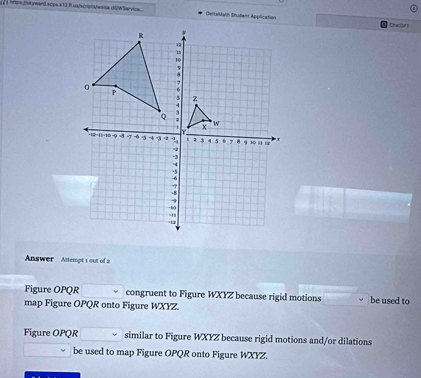 DeltaMath Student Application 
ChatDPT 
Answer Attempt 1 out of 2 
Figure OPQR congruent to Figure WXYZ because rigid motions be used to 
map Figure OPQR onto Figure WXYZ. 
Figure OPQR similar to Figure WXYZ because rigid motions and/or dilations 
be used to map Figure OPQR onto Figure WXYZ.