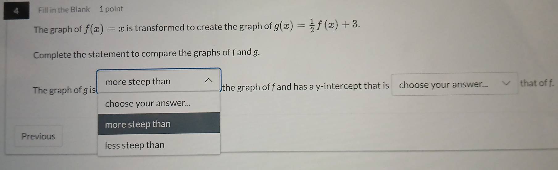 Fill in the Blank 1 point
The graph of f(x)=x is transformed to create the graph of g(x)= 1/2 f(x)+3. 
Complete the statement to compare the graphs of f and g.
more steep than
The graph of g is the graph of f and has a y-intercept that is choose your answer... that of f.
choose your answer...
more steep than
Previous
less steep than