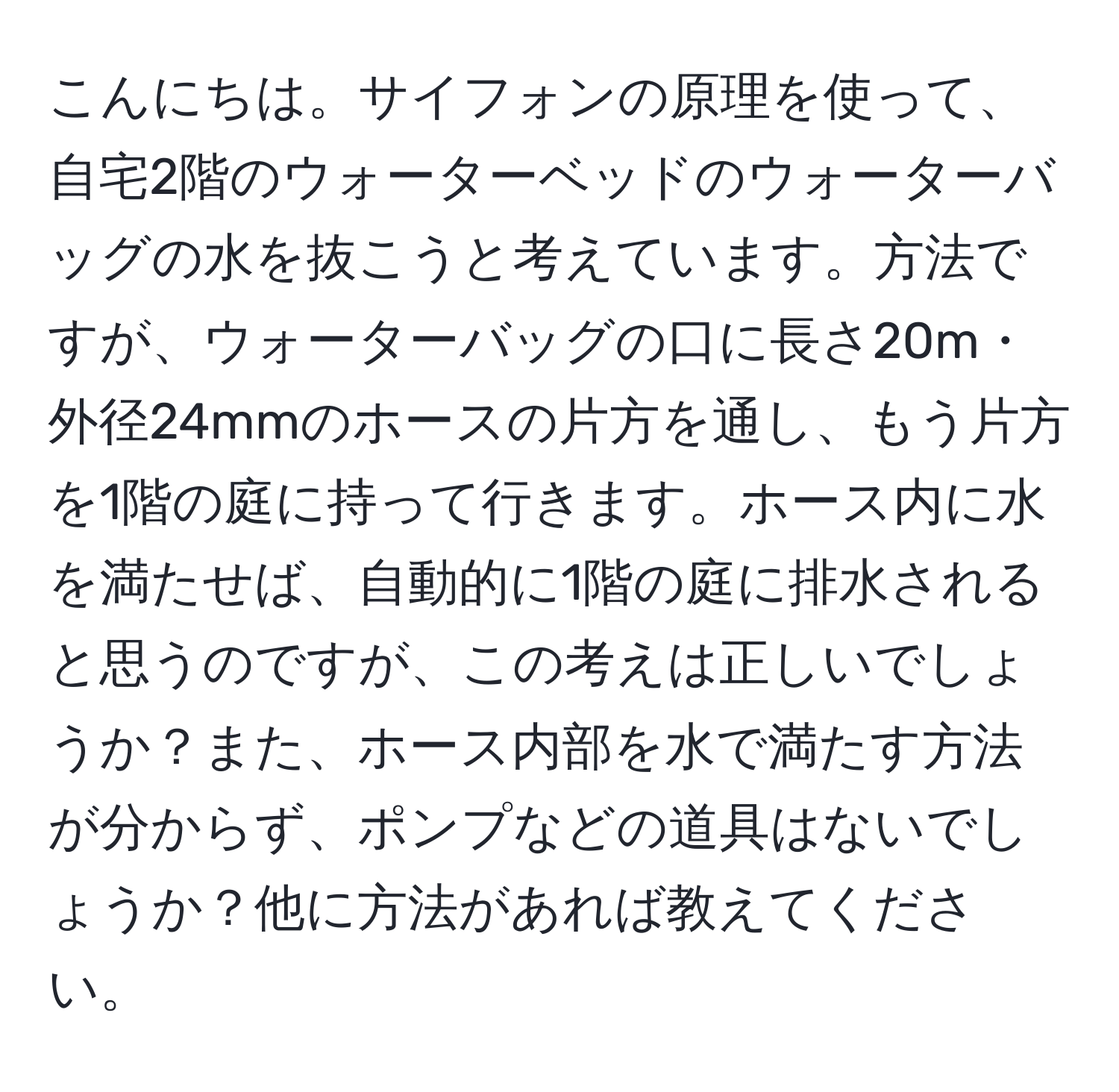 こんにちは。サイフォンの原理を使って、自宅2階のウォーターベッドのウォーターバッグの水を抜こうと考えています。方法ですが、ウォーターバッグの口に長さ20m・外径24mmのホースの片方を通し、もう片方を1階の庭に持って行きます。ホース内に水を満たせば、自動的に1階の庭に排水されると思うのですが、この考えは正しいでしょうか？また、ホース内部を水で満たす方法が分からず、ポンプなどの道具はないでしょうか？他に方法があれば教えてください。