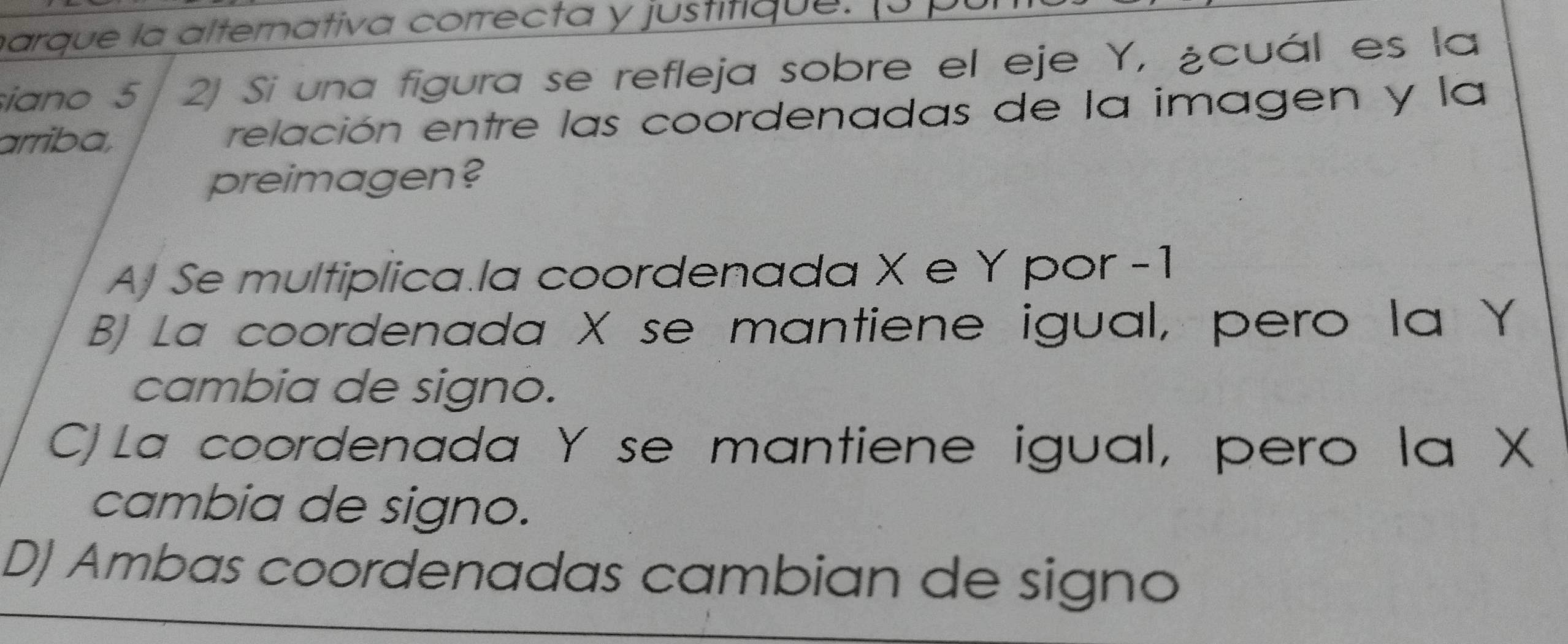 harque la alternativa correcta y justitique. J 
iano 5 2) Si una figura se refleja sobre el eje Y, ¿cuál es la
arriba, relación entre las coordenadas de la imagen y la
preimagen?
A) Se multiplica.la coordenada X e Y por -1
B) La coordenada X se mantiene igual, pero la Y
cambia de signo.
C) La coordenada Y se mantiene igual, pero la X
cambia de signo.
DJ Ambas coordenadas cambian de signo