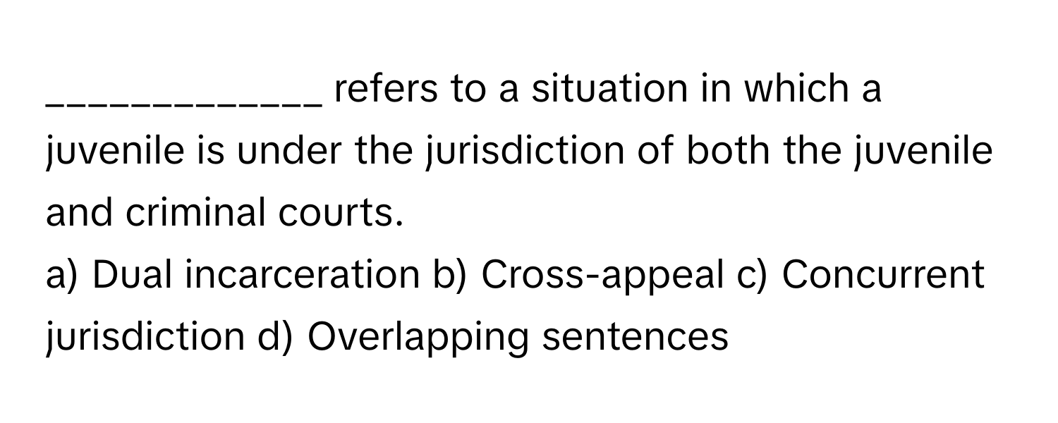 refers to a situation in which a juvenile is under the jurisdiction of both the juvenile and criminal courts.

a) Dual incarceration b) Cross-appeal c) Concurrent jurisdiction d) Overlapping sentences