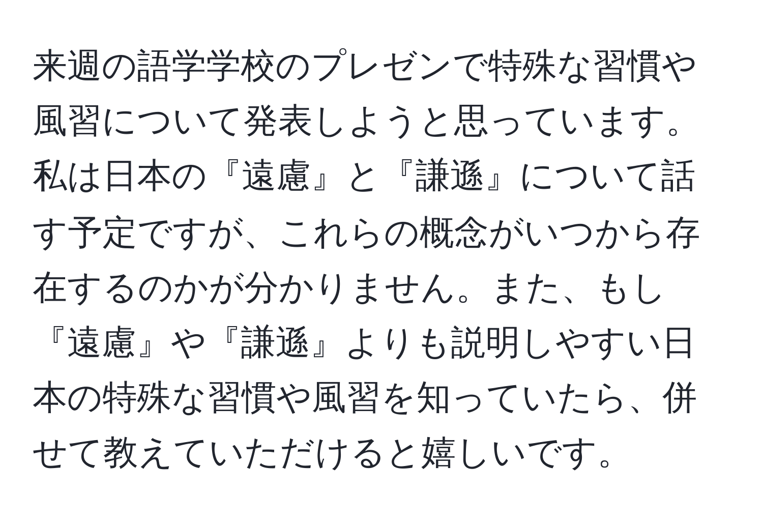 来週の語学学校のプレゼンで特殊な習慣や風習について発表しようと思っています。私は日本の『遠慮』と『謙遜』について話す予定ですが、これらの概念がいつから存在するのかが分かりません。また、もし『遠慮』や『謙遜』よりも説明しやすい日本の特殊な習慣や風習を知っていたら、併せて教えていただけると嬉しいです。